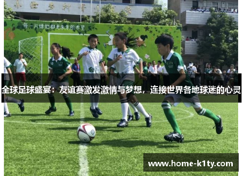 全球足球盛宴：友谊赛激发激情与梦想，连接世界各地球迷的心灵