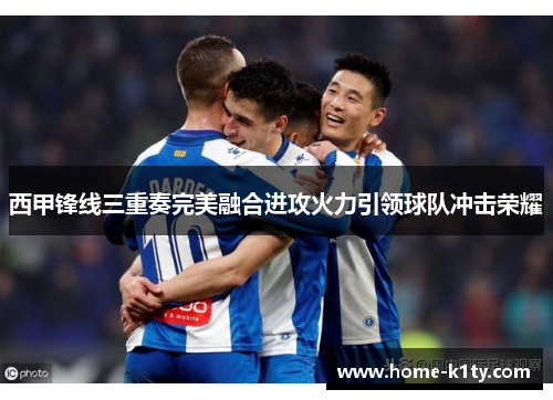 西甲锋线三重奏完美融合进攻火力引领球队冲击荣耀
